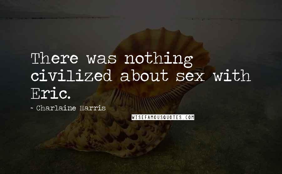 Charlaine Harris Quotes: There was nothing civilized about sex with Eric.