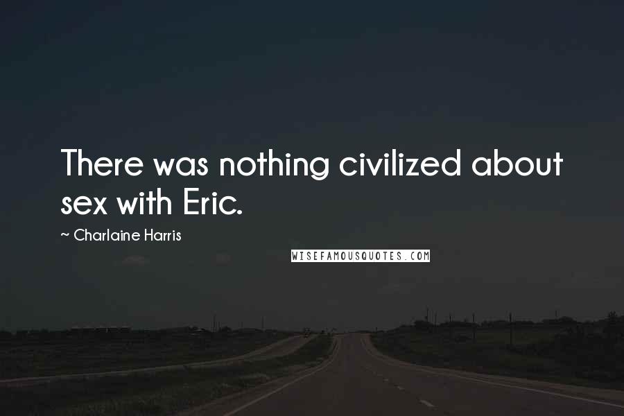 Charlaine Harris Quotes: There was nothing civilized about sex with Eric.