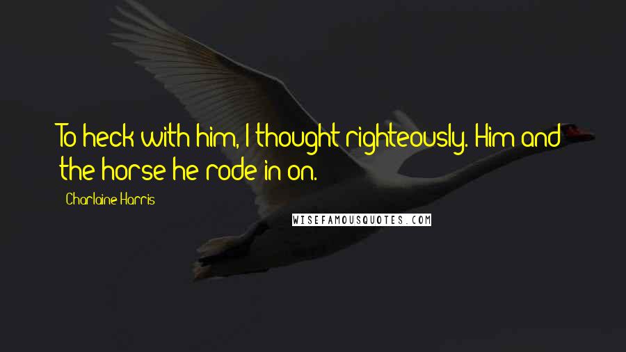 Charlaine Harris Quotes: To heck with him, I thought righteously. Him and the horse he rode in on.