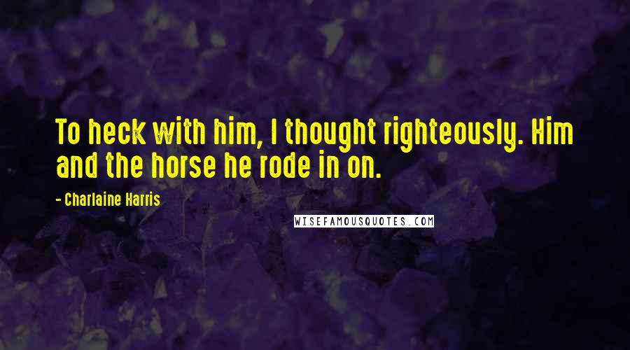 Charlaine Harris Quotes: To heck with him, I thought righteously. Him and the horse he rode in on.