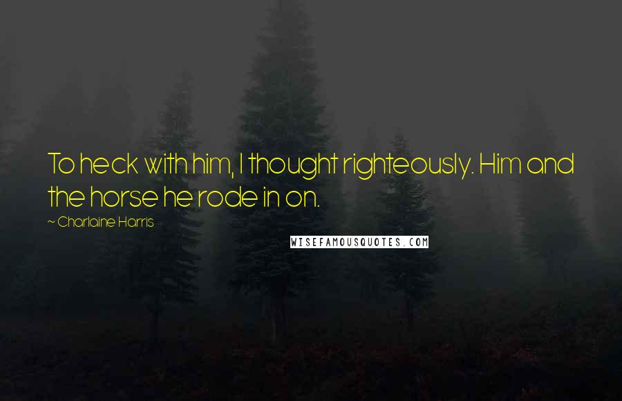 Charlaine Harris Quotes: To heck with him, I thought righteously. Him and the horse he rode in on.