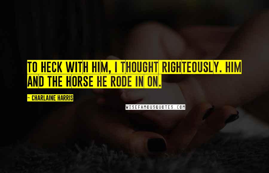 Charlaine Harris Quotes: To heck with him, I thought righteously. Him and the horse he rode in on.