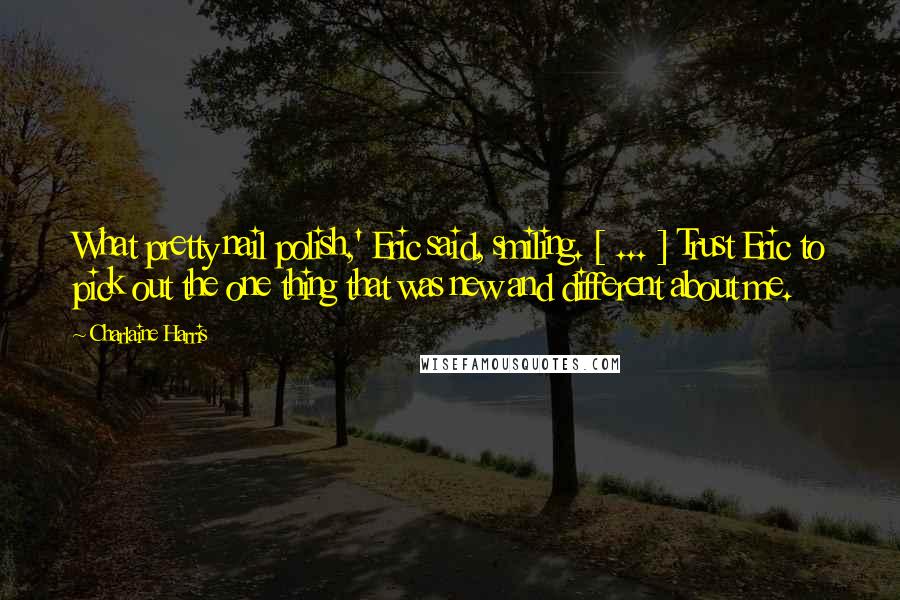 Charlaine Harris Quotes: What pretty nail polish,' Eric said, smiling. [ ... ] Trust Eric to pick out the one thing that was new and different about me.