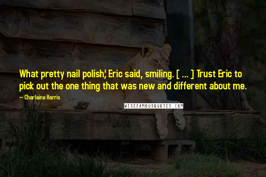 Charlaine Harris Quotes: What pretty nail polish,' Eric said, smiling. [ ... ] Trust Eric to pick out the one thing that was new and different about me.