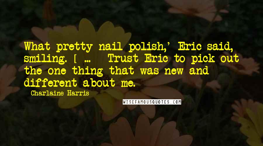 Charlaine Harris Quotes: What pretty nail polish,' Eric said, smiling. [ ... ] Trust Eric to pick out the one thing that was new and different about me.