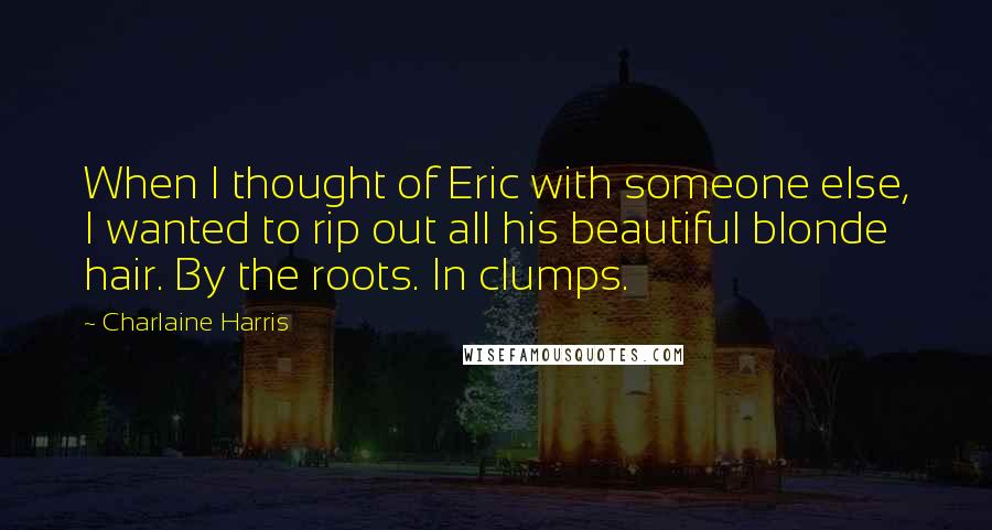 Charlaine Harris Quotes: When I thought of Eric with someone else, I wanted to rip out all his beautiful blonde hair. By the roots. In clumps.