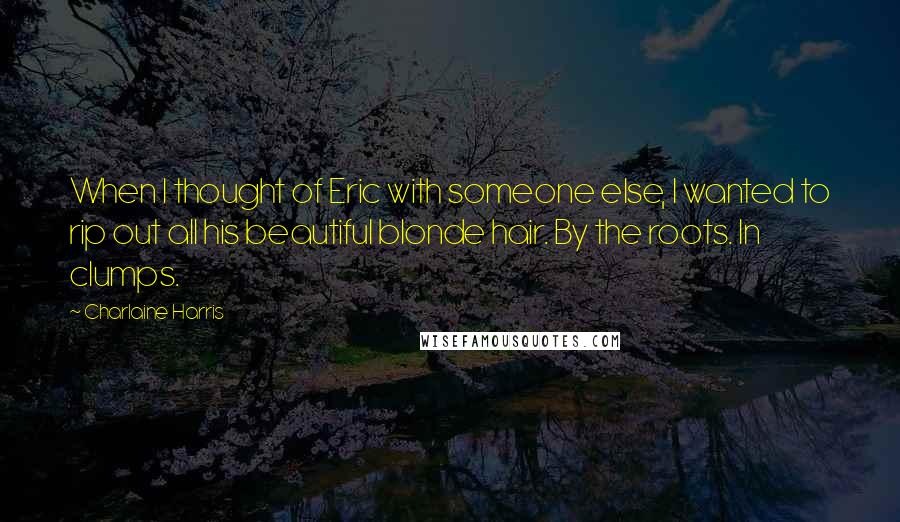 Charlaine Harris Quotes: When I thought of Eric with someone else, I wanted to rip out all his beautiful blonde hair. By the roots. In clumps.