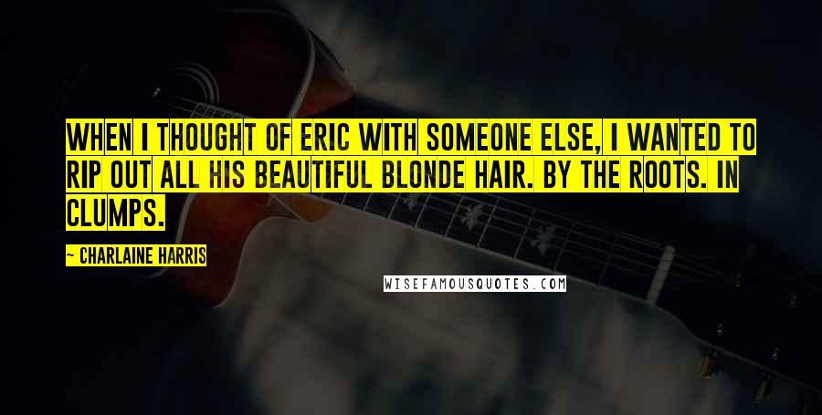 Charlaine Harris Quotes: When I thought of Eric with someone else, I wanted to rip out all his beautiful blonde hair. By the roots. In clumps.