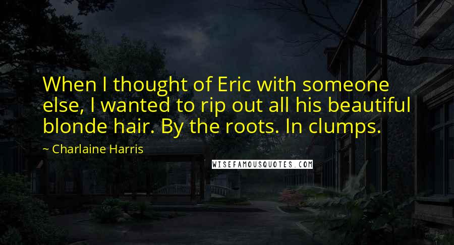 Charlaine Harris Quotes: When I thought of Eric with someone else, I wanted to rip out all his beautiful blonde hair. By the roots. In clumps.
