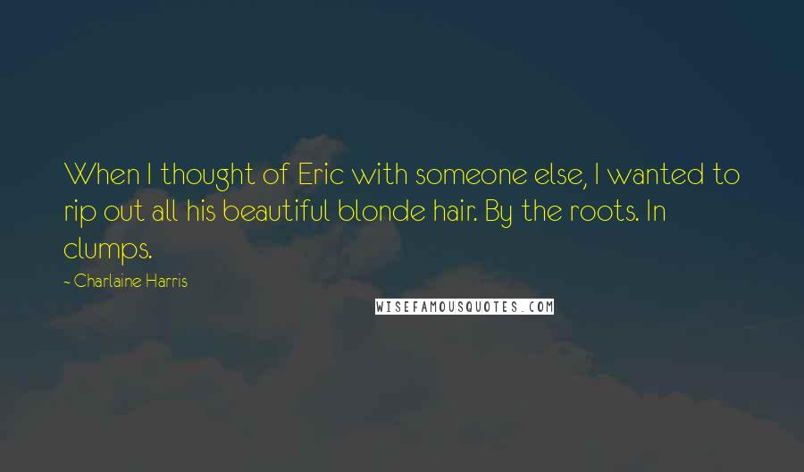 Charlaine Harris Quotes: When I thought of Eric with someone else, I wanted to rip out all his beautiful blonde hair. By the roots. In clumps.