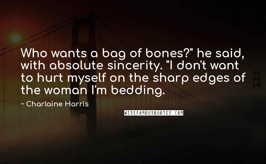 Charlaine Harris Quotes: Who wants a bag of bones?" he said, with absolute sincerity. "I don't want to hurt myself on the sharp edges of the woman I'm bedding.