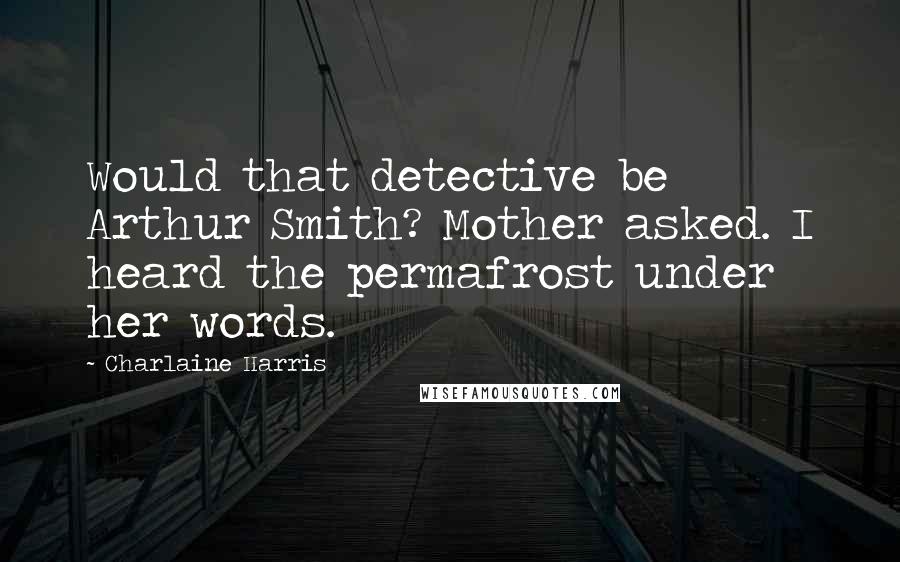 Charlaine Harris Quotes: Would that detective be Arthur Smith? Mother asked. I heard the permafrost under her words.