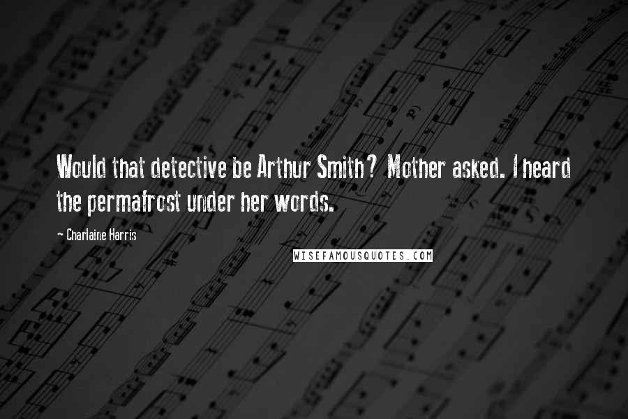 Charlaine Harris Quotes: Would that detective be Arthur Smith? Mother asked. I heard the permafrost under her words.