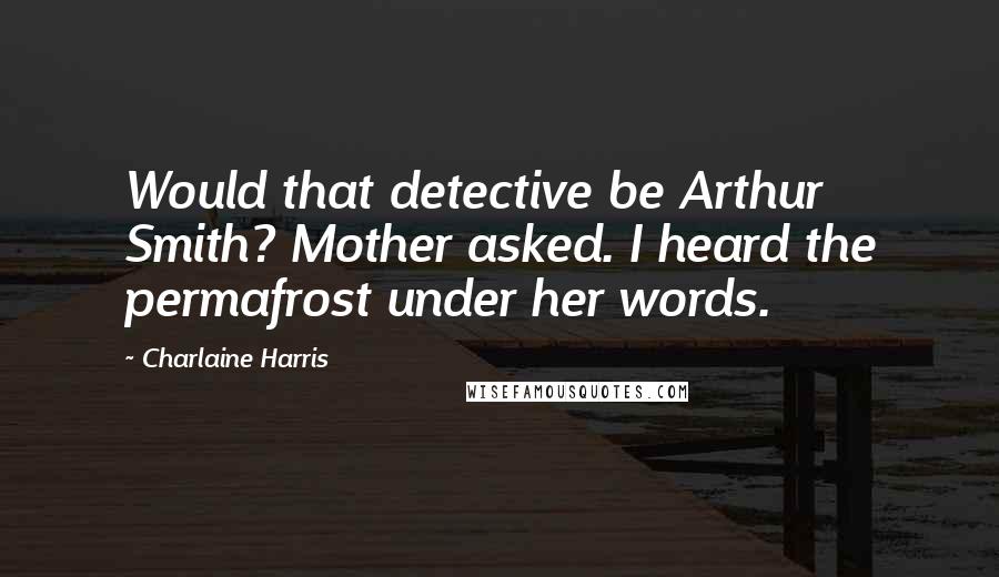 Charlaine Harris Quotes: Would that detective be Arthur Smith? Mother asked. I heard the permafrost under her words.