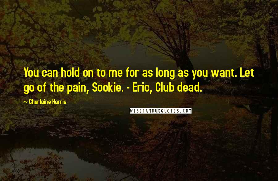Charlaine Harris Quotes: You can hold on to me for as long as you want. Let go of the pain, Sookie. - Eric, Club dead.