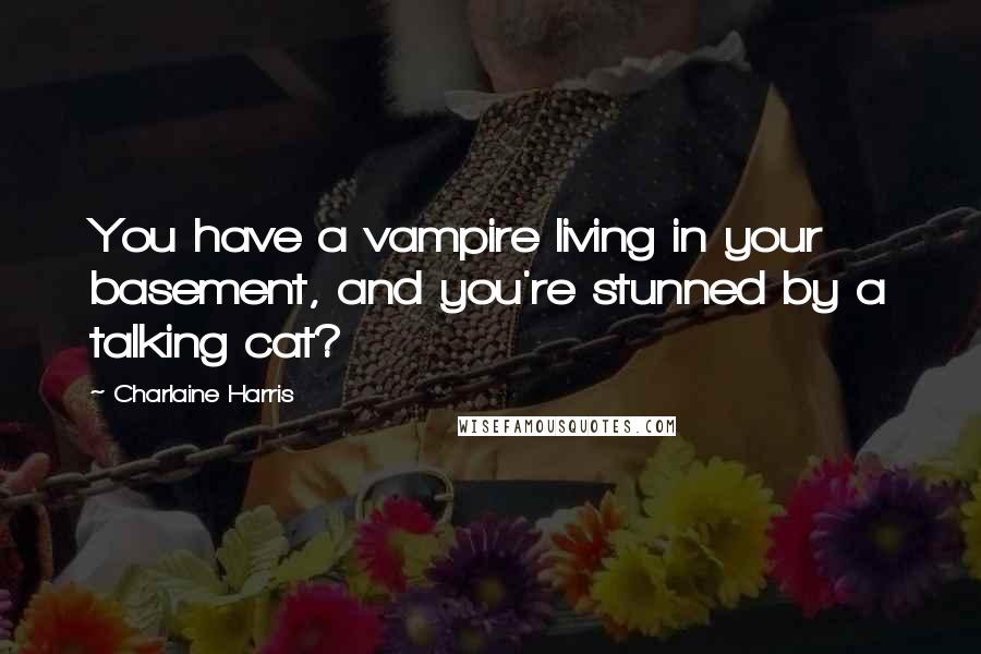 Charlaine Harris Quotes: You have a vampire living in your basement, and you're stunned by a talking cat?