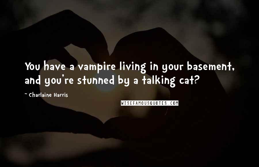 Charlaine Harris Quotes: You have a vampire living in your basement, and you're stunned by a talking cat?