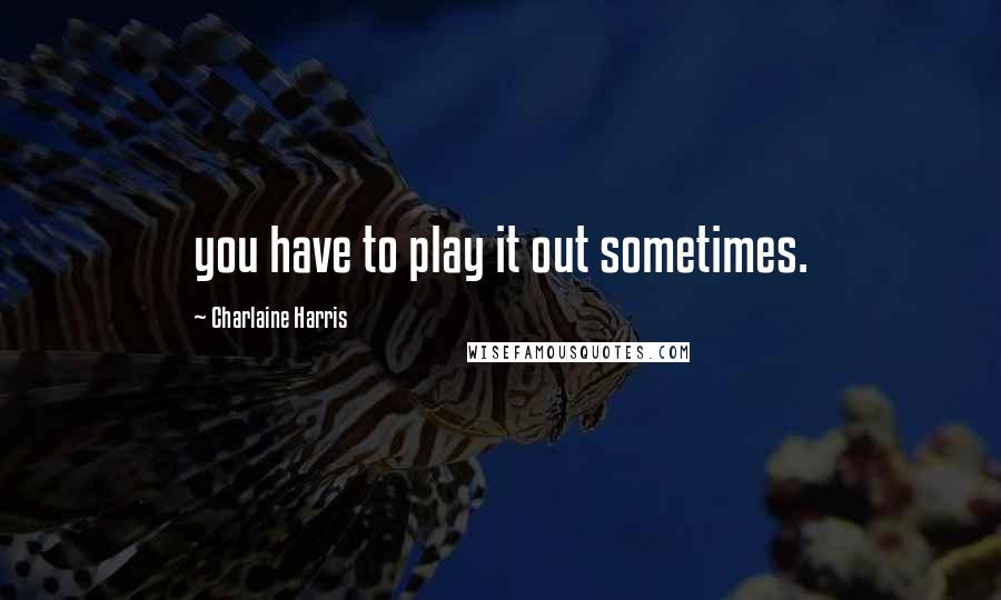 Charlaine Harris Quotes: you have to play it out sometimes.