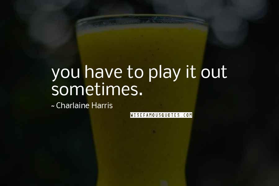 Charlaine Harris Quotes: you have to play it out sometimes.