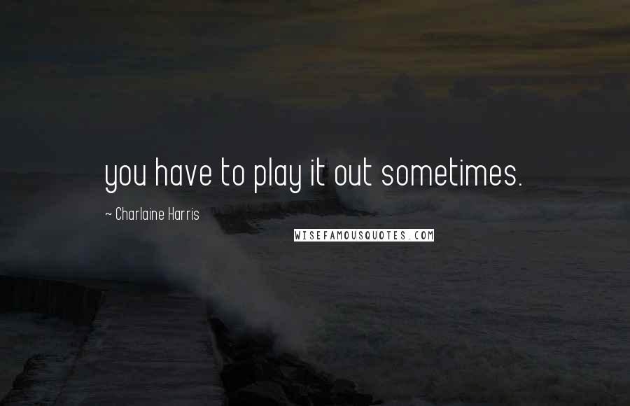 Charlaine Harris Quotes: you have to play it out sometimes.