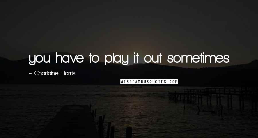 Charlaine Harris Quotes: you have to play it out sometimes.