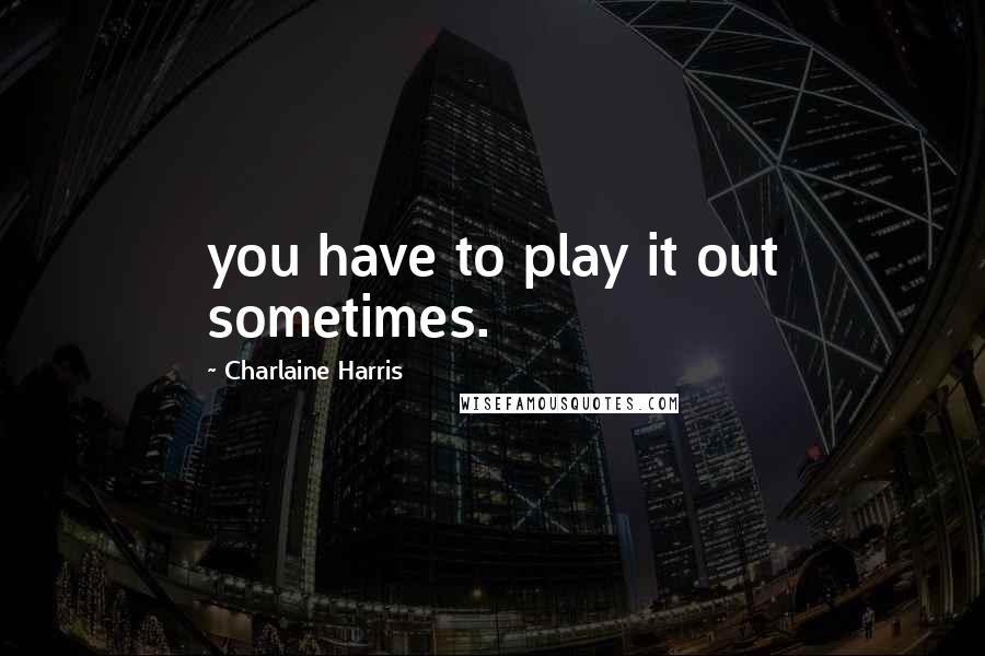 Charlaine Harris Quotes: you have to play it out sometimes.