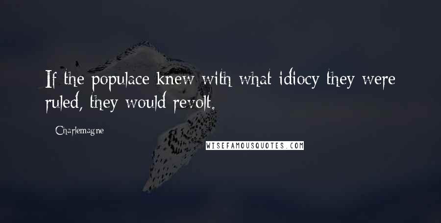 Charlemagne Quotes: If the populace knew with what idiocy they were ruled, they would revolt.
