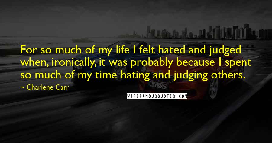 Charlene Carr Quotes: For so much of my life I felt hated and judged when, ironically, it was probably because I spent so much of my time hating and judging others.