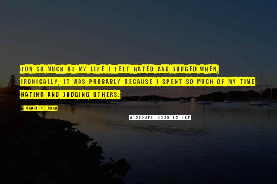 Charlene Carr Quotes: For so much of my life I felt hated and judged when, ironically, it was probably because I spent so much of my time hating and judging others.