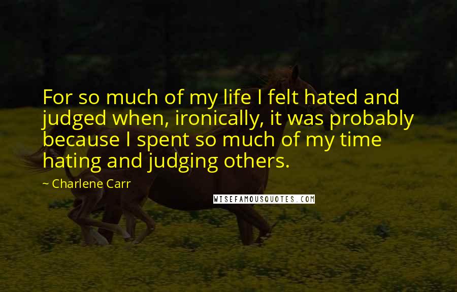 Charlene Carr Quotes: For so much of my life I felt hated and judged when, ironically, it was probably because I spent so much of my time hating and judging others.
