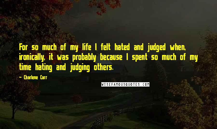 Charlene Carr Quotes: For so much of my life I felt hated and judged when, ironically, it was probably because I spent so much of my time hating and judging others.