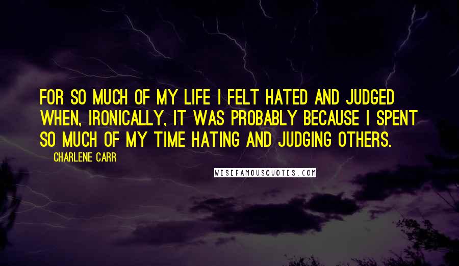 Charlene Carr Quotes: For so much of my life I felt hated and judged when, ironically, it was probably because I spent so much of my time hating and judging others.