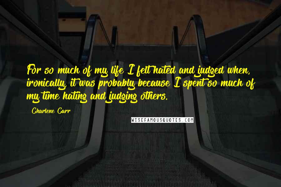 Charlene Carr Quotes: For so much of my life I felt hated and judged when, ironically, it was probably because I spent so much of my time hating and judging others.