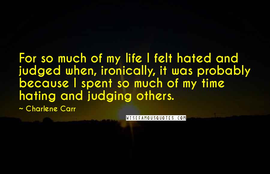 Charlene Carr Quotes: For so much of my life I felt hated and judged when, ironically, it was probably because I spent so much of my time hating and judging others.
