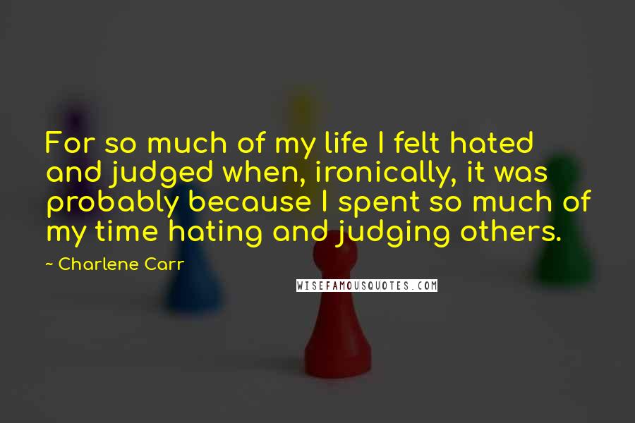 Charlene Carr Quotes: For so much of my life I felt hated and judged when, ironically, it was probably because I spent so much of my time hating and judging others.