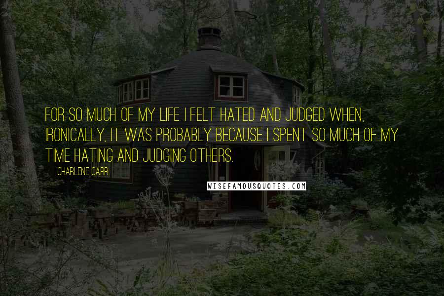 Charlene Carr Quotes: For so much of my life I felt hated and judged when, ironically, it was probably because I spent so much of my time hating and judging others.