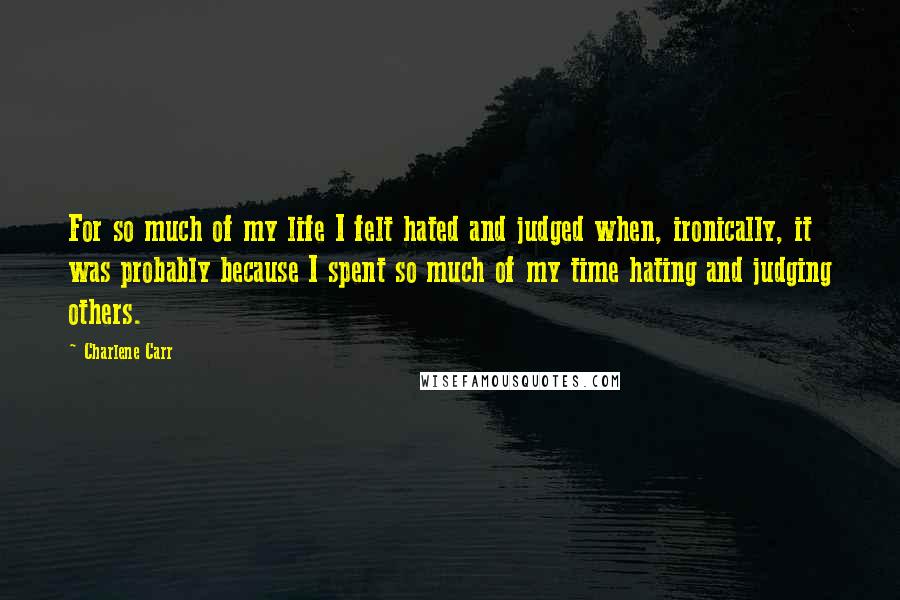 Charlene Carr Quotes: For so much of my life I felt hated and judged when, ironically, it was probably because I spent so much of my time hating and judging others.