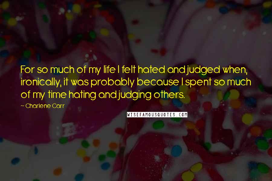 Charlene Carr Quotes: For so much of my life I felt hated and judged when, ironically, it was probably because I spent so much of my time hating and judging others.
