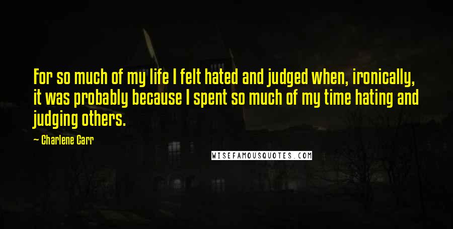 Charlene Carr Quotes: For so much of my life I felt hated and judged when, ironically, it was probably because I spent so much of my time hating and judging others.