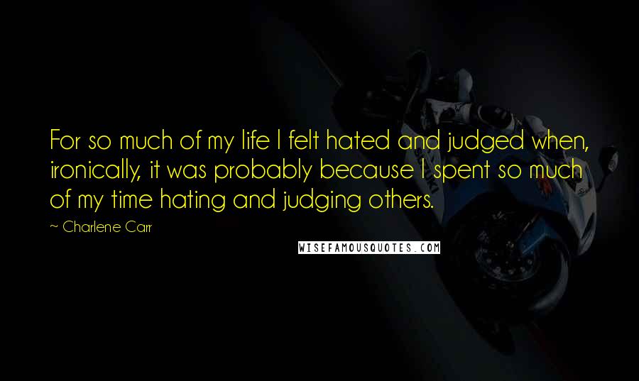 Charlene Carr Quotes: For so much of my life I felt hated and judged when, ironically, it was probably because I spent so much of my time hating and judging others.
