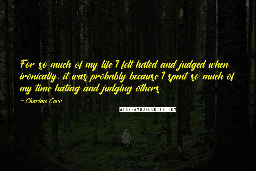 Charlene Carr Quotes: For so much of my life I felt hated and judged when, ironically, it was probably because I spent so much of my time hating and judging others.