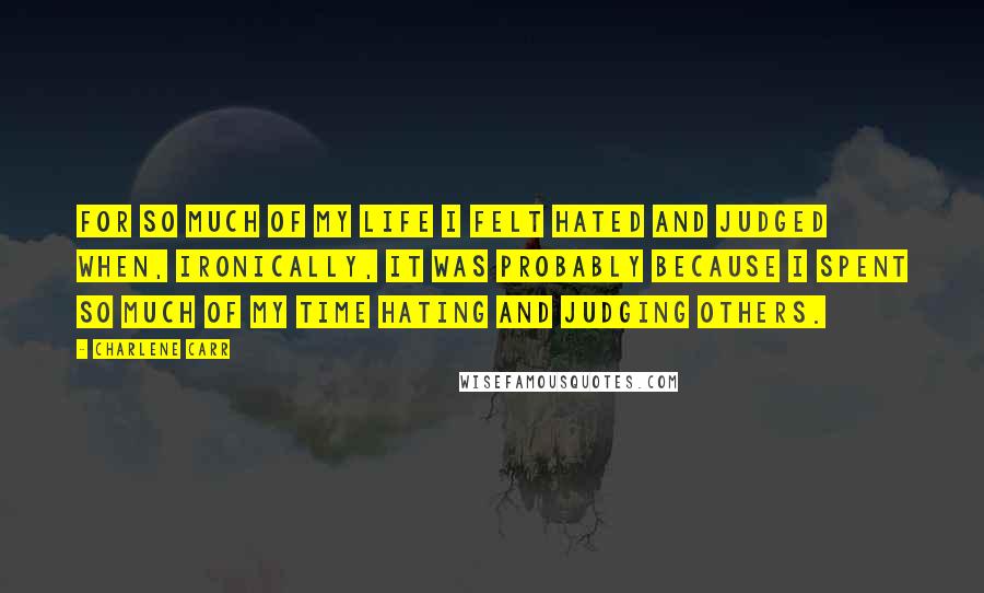 Charlene Carr Quotes: For so much of my life I felt hated and judged when, ironically, it was probably because I spent so much of my time hating and judging others.
