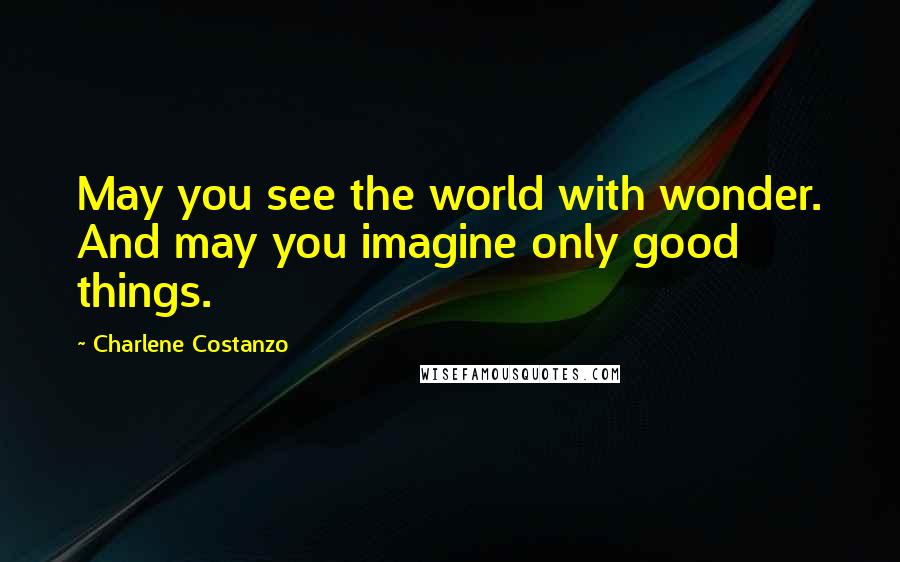 Charlene Costanzo Quotes: May you see the world with wonder. And may you imagine only good things.