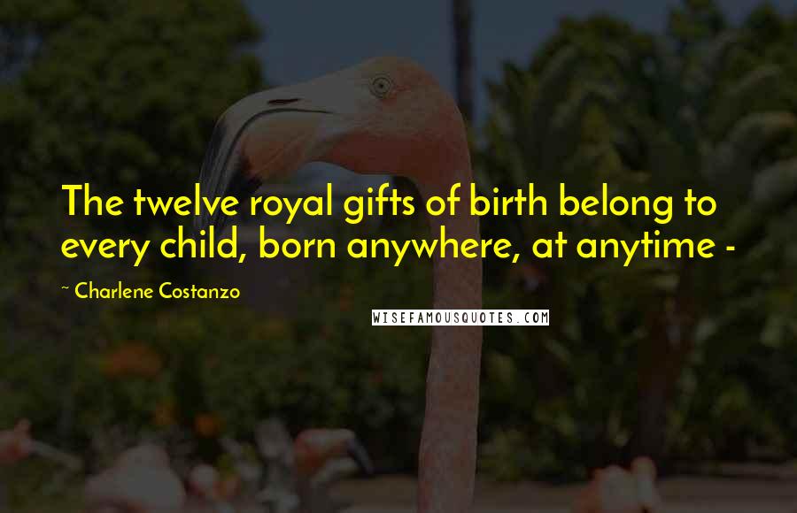 Charlene Costanzo Quotes: The twelve royal gifts of birth belong to every child, born anywhere, at anytime -