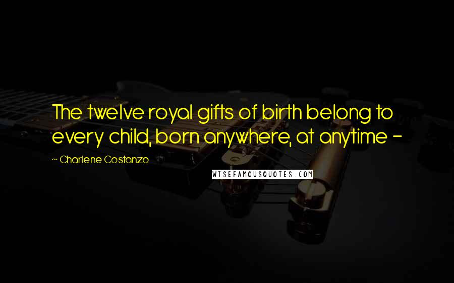 Charlene Costanzo Quotes: The twelve royal gifts of birth belong to every child, born anywhere, at anytime -