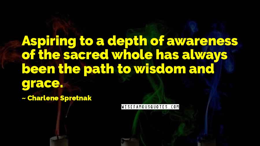 Charlene Spretnak Quotes: Aspiring to a depth of awareness of the sacred whole has always been the path to wisdom and grace.