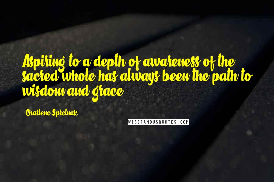 Charlene Spretnak Quotes: Aspiring to a depth of awareness of the sacred whole has always been the path to wisdom and grace.