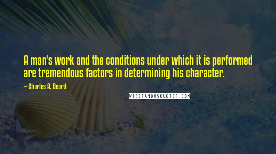 Charles A. Beard Quotes: A man's work and the conditions under which it is performed are tremendous factors in determining his character.