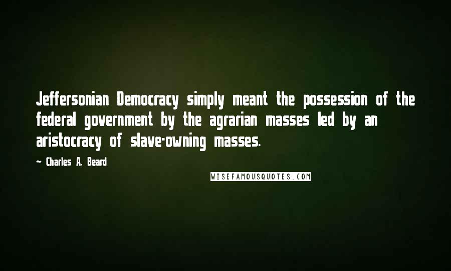 Charles A. Beard Quotes: Jeffersonian Democracy simply meant the possession of the federal government by the agrarian masses led by an aristocracy of slave-owning masses.