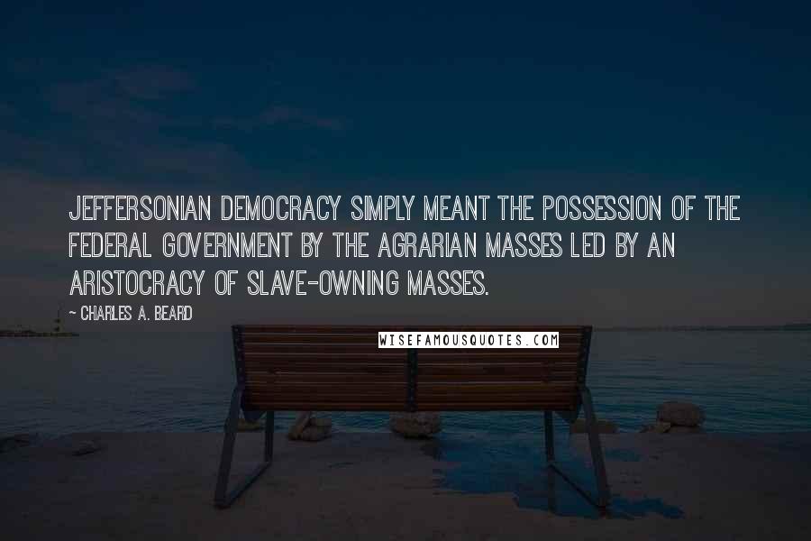 Charles A. Beard Quotes: Jeffersonian Democracy simply meant the possession of the federal government by the agrarian masses led by an aristocracy of slave-owning masses.